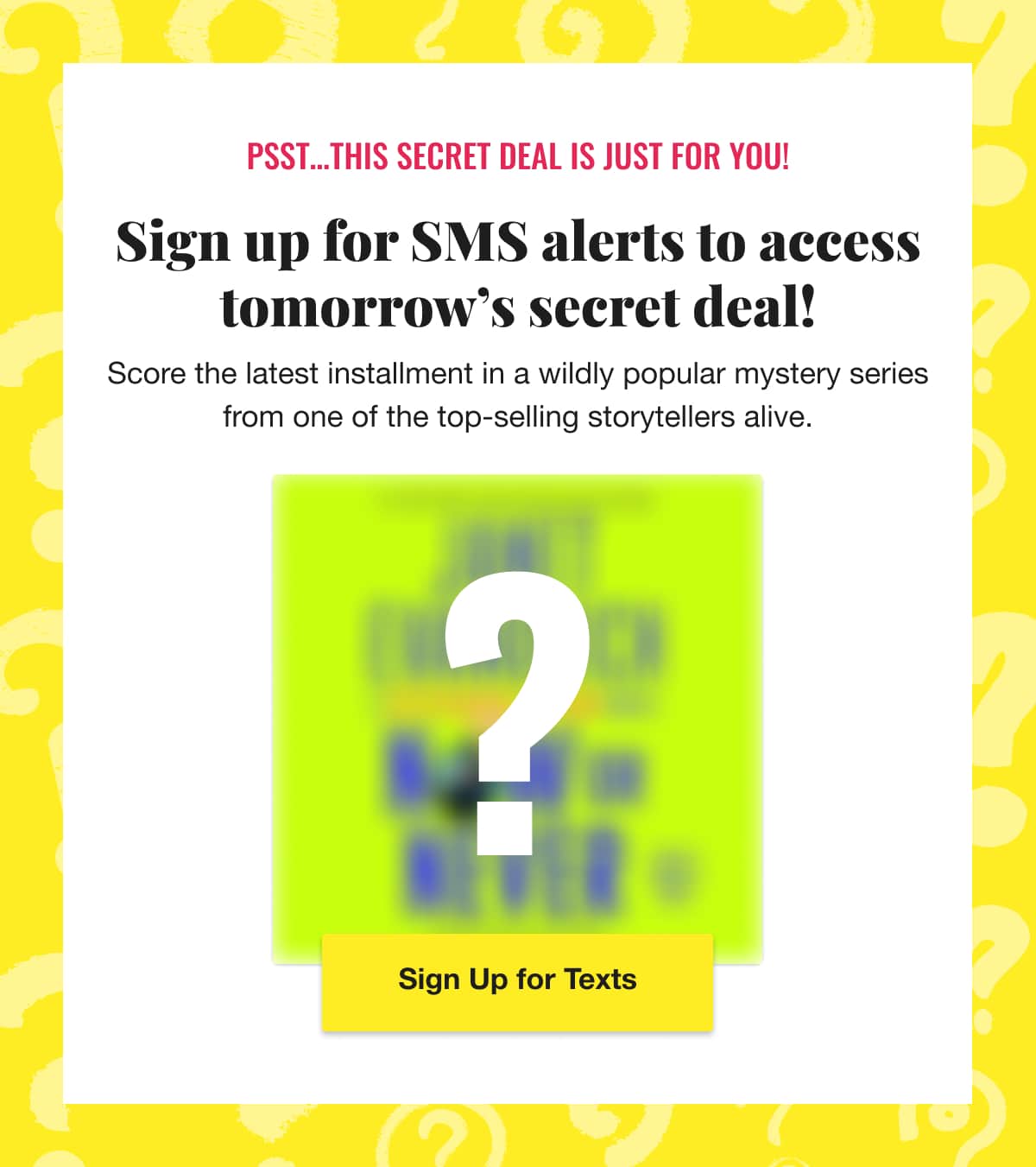 Psst... This secret deal is just for you! Sign up for SMS alerts to access tomorrow's secret deal! Score the latest installment in a wildly popular mystery series from one of the top-selling storytellers alive. Sign Up for Texts