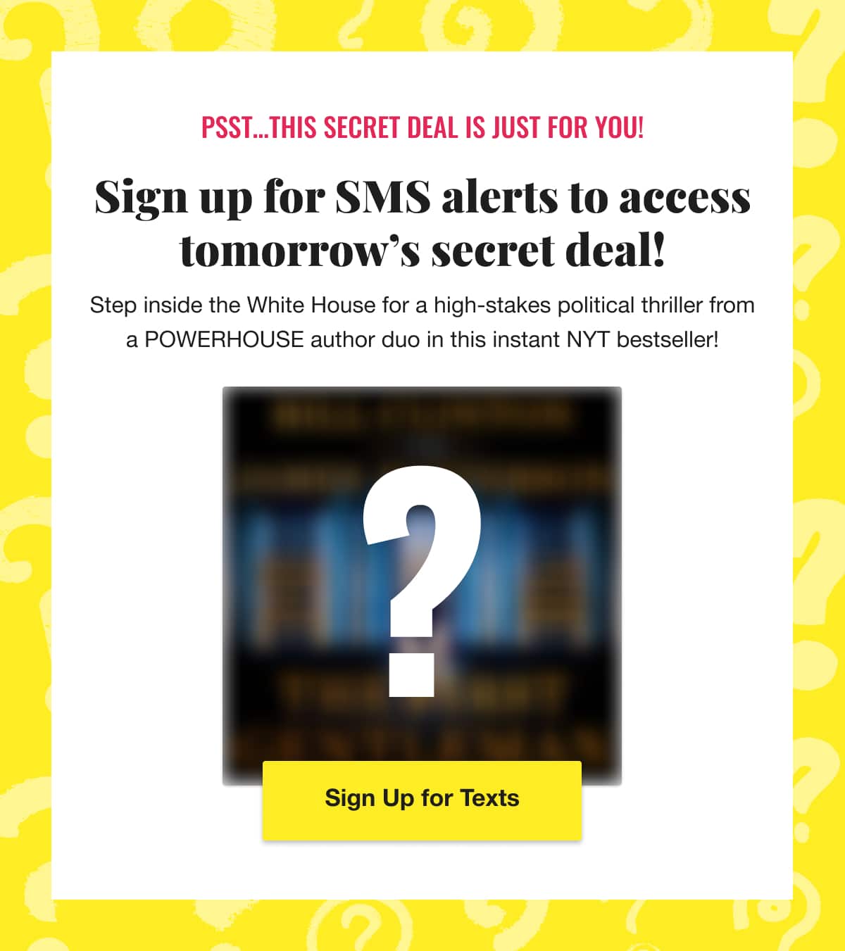 Psst... This secret deal is just for you! Sign up for SMS alerts to access tomorrow's secret deal! Step inside the White House for a high-stakes political thriller from a POWERHOUSE author duo in this instant NYT bestseller! Sign Up for Texts